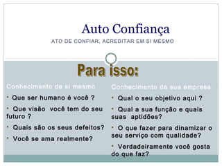 Auto Confiança
               ATO DE CONFIAR, ACREDITAR EM SI MESMO




Conhecimento de si mesmo          Conhecimento da sua empresa
   Que ser humano é você ?          Qual o seu objetivo aqui ?
 Que visão você tem do seu        Qual a sua função e quais
futuro ?                          suas aptidões?
   Quais são os seus defeitos?    O que fazer para dinamizar o
                                  seu serviço com qualidade?
   Você se ama realmente?
                                   Verdadeiramente você gosta
                                  do que faz?
 
