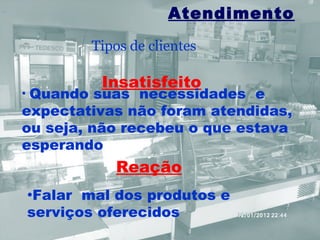 Atendimento
             Tipos de clientes

              Insatisfeito
•Quando suas necessidades e
expectativas não foram atendidas,
ou seja, não recebeu o que estava
esperando
                Reação
    •Falar mal dos produtos e
    serviços oferecidos
 