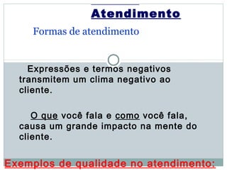 Atendimento
    Formas de atendimento


    Expressões e termos negativos
  transmitem um clima negativo ao
  cliente.

     O que você fala e como você fala,
  causa um grande impacto na mente do
  cliente.


Exemplos de qualidade no atendimento:
 