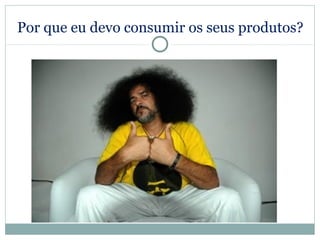 Por que eu devo consumir os seus produtos?
 