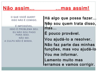 Não assim...                    ...mas assim!
    O QUE VOCÊ QUER?
    ISSO NÃO É COMIGO.
                           Há algo que possa fazer...
                           Não sou quem trata disso,
        É IMPOSSÍVEL.
    ISSO É PROBLEMA SEU.   mas...
      EU NÃO SOU PAGO
        PARA ISSO.         É pouco provável.
           NÃO SEI.
A CULPA NÃO É MINHA.
                           Vou ajudá-lo a resolver.
                           Não faz parte das minhas
                           funções, mas vou ajudá-lo
                           Vou me informar.
                           Lamento muito mas
                           erramos e vamos corrigir.
 