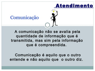 Atendimento

Comunicação

  A comunicação não se avalia pela
   quantidade de informação que é
transmitida, mas sim pela informação
        que é compreendida.

  Comunicação é aquilo que o outro
entende e não aquilo que o outro diz.
 