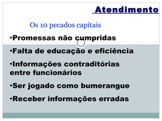 Atendimento
       Os 10 pecados capitais
•Promessas     não cumpridas
•Falta   de educação e eficiência
•Informações contraditórias
entre funcionários
•Ser   jogado como bumerangue
•Receber    informações erradas
 