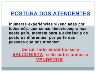 POSTURA DOS ATENDENTES

Inúmeras experiências vivenciadas por
todos nós, que consumimos/compramos
neste país, atestam para a existência de
posturas diferentes por parte das
pessoas que nos atendem.

    De um lado encontra-se o
 BALCONISTA e do outro temos o
         VENDEDOR.
 