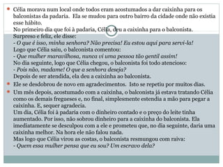  Célia morava num local onde todos eram acostumados a dar caixinha para os
  balconistas da padaria. Ela se mudou para outro bairro da cidade onde não existia
  esse hábito.
  No primeiro dia que foi à padaria, Célia, deu a caixinha para o balconista.
  Surpreso e feliz, ele disse:
  - O que é isso, minha senhora? Não precisa! Eu estou aqui para servi-la!
  Logo que Célia saiu, o balconista comentou:
  - Que mulher maravilhosa, nunca vi uma pessoa tão gentil assim!
  No dia seguinte, logo que Célia chegou, o balconista foi todo atencioso:
  - Pois não, madame! O que a senhora deseja?
  Depois de ser atendida, ela deu a caixinha ao balconista.
 Ele se desdobrou de novo em agradecimentos. Isto se repetiu por muitos dias.
 Um mês depois, acostumado com a caixinha, o balconista já estava tratando Célia
  como os demais fregueses e, no final, simplesmente estendia a mão para pegar a
  caixinha. E, sequer agradecia.
  Um dia, Célia foi à padaria com o dinheiro contado e o preço do leite tinha
  aumentado. Por isso, não sobrou dinheiro para a caixinha do balconista. Ela
  imediatamente se desculpou com a ele e prometeu que, no dia seguinte, daria uma
  caixinha melhor. Na hora ele não falou nada.
  Mas logo que Célia virou as costas, o balconista resmungou com raiva:
  - Quem essa mulher pensa que eu sou? Um escravo dela?
 
