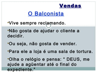 Vendas
           O Balconista
Vive   sempre reclamando.
Não gosta de ajudar o cliente a
decidir.
Ou   seja, não gosta de vender.
Para   ele a loja é uma sala de tortura.
Olha o relógio e pensa: “ DEUS, me
ajude a agüentar até o final do
expediente.”
 