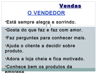 Vendas
            O VENDEDOR
Está   sempre alegre e sorrindo.
Gosta    do que faz e faz com amor.
Faz    perguntas para conhecer mais.
Ajuda o cliente a decidir sobre
produto.
Adora    a loja cheia e fica motivado.
Conhece    bem os produtos da
 