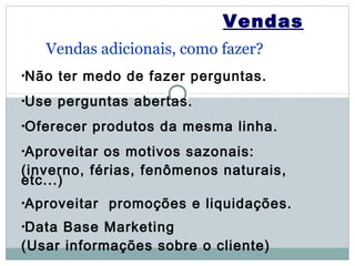 Vendas
   Vendas adicionais, como fazer?
•Não    ter medo de fazer perguntas.
•Use    perguntas abertas.
•Oferecer   produtos da mesma linha.
•Aproveitar os motivos sazonais:
(inverno, férias, fenômenos naturais,
etc...)
•Aproveitar   promoções e liquidações.
•Data Base Marketing
(Usar informações sobre o cliente)
 