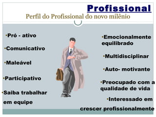 Profissional
          Perfil do Profissional do novo milênio

 •Pró   - ativo                      •Emocionalmente
                                     equilibrado
•Comunicativo

                                      •Multidisciplinar
•Maleável
                                      •Auto-   motivante
•Participativo
                                     •Preocupado  com a
                                     qualidade de vida
•Saiba   trabalhar
                                       •Interessado   em
em equipe
                             crescer profissionalmente
 