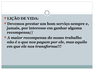 LIÇÃO DE VIDA:
Devemos prestar um bom serviço sempre e,
 jamais, por interesse em ganhar alguma
 recompensa//
A maior recompensa do nosso trabalho
 não é o que nos pagam por ele, mas aquilo
 em que ele nos transforma!!!
 