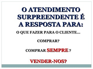 O ATENDIMENTO
SURPREENDENTE É
A RESPOSTA PARA:
O QUE FAZER PARA O CLIENTE...

         COMPRAR?

    COMPRAR SEMPRE ?


      VENDER-NOS?
 