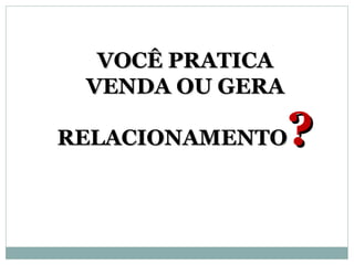 VOCÊ PRATICA
 VENDA OU GERA

RELACIONAMENTO   ?
 