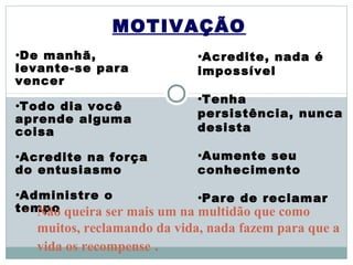 MOTIVAÇÃO
•De manhã,                   •Acredite,nada é
levante-se para              impossível
vencer
                             •Tenha
•Todo dia você
aprende alguma               persistência, nunca
coisa                        desista

•Acreditena força            •Aumenteseu
do entusiasmo                conhecimento

•Administre   o              •Pare   de reclamar
tempo queira ser mais um na multidão que como
 • Não
   muitos, reclamando da vida, nada fazem para que a
   vida os recompense .
 