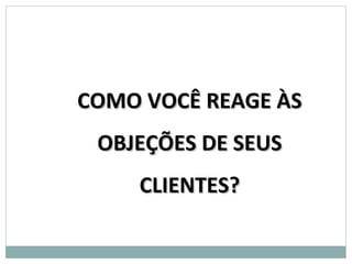 COMO VOCÊ REAGE ÀS
 OBJEÇÕES DE SEUS
    CLIENTES?
 