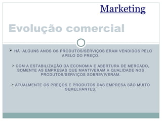 Marketing

Evolução comercial
 HÁ ALGUNS ANOS OS PRODUTOS/SERVIÇOS ERAM VENDIDOS PELO
                     APELO DO PREÇO.

  COM A ESTABILIZAÇÃO DA ECONOMIA E ABERTURA DE MERCADO,
   SOMENTE AS EMPRESAS QUE MANTIVERAM A QUALIDADE NOS
            PRODUTOS/SERVIÇOS SOBREVIVERAM.

 ATUALMENTE OS PREÇOS E PRODUTOS DAS EMPRESA SÃO MUITO
                      SEMELHANTES.
 