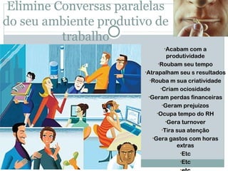 Elimine Conversas paralelas
do seu ambiente produtivo de
          trabalho
                              •Acabam com a
                                   produtividade
                              •Roubam seu tempo
                        •Atrapalham seu s resultados
                          •Rouba m sua criatividade
                               •Criam ociosidade
                         •Geram perdas financeiras
                                •Geram prejuízos
                             •Ocupa tempo do RH
                                  •Gera turnover
                                •Tira sua atenção
                           •Gera gastos com horas
                                      extras
                                       •Etc
                                       •Etc
 