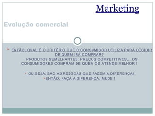 Marketing
Evolução comercial



 ENTÃO, QUAL É O CRITÉRIO QUE O CONSUMIDOR UTILIZA PARA DECIDIR
                   DE QUEM IRÁ COMPRAR?
        PRODUTOS SEMELHANTES, PREÇOS COMPETITIVOS... OS
      CONSUMIDORES COMPRAM DE QUEM OS ATENDE MELHOR !

        OU SEJA, SÃO AS PESSOAS QUE FAZEM A DIFERENÇA!
                ENTÃO, FAÇA A DIFERENÇA, MUDE !
 