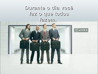 Durante o dia você
 faz o que todos
     fazem.
 