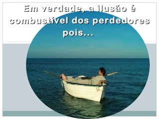 Em verdade, a ilusão é
combustível dos perdedores
         pois...
 