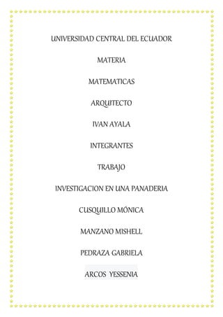 UNIVERSIDAD CENTRAL DEL ECUADOR
MATERIA
MATEMATICAS
ARQUITECTO
IVAN AYALA
INTEGRANTES
TRABAJO
INVESTIGACION EN UNA PANADERIA
CUSQUILLO MÓNICA
MANZANO MISHELL
PEDRAZA GABRIELA
ARCOS YESSENIA
 