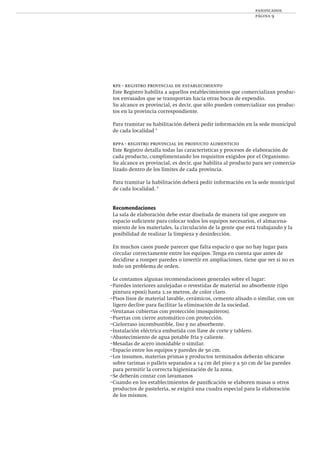 panificados
página 9
rpe - registro provincial de establecimiento
Este Registro habilita a aquellos establecimientos que comercializan produc-
tos envasados que se transportan hacia otras bocas de expendio.
Su alcance es provincial, es decir, que sólo pueden comercializar sus produc-
tos en la provincia correspondiente.
Para tramitar su habilitación deberá pedir información en la sede municipal
de cada localidad *
rppa - registro provincial de producto alimenticio
Este Registro detalla todas las características y procesos de elaboración de
cada producto, cumplimentando los requisitos exigidos por el Organismo.
Su alcance es provincial, es decir, que habilita al producto para ser comercia-
lizado dentro de los límites de cada provincia.
Para tramitar la habilitación deberá pedir información en la sede municipal
de cada localidad. *
Recomendaciones
La sala de elaboración debe estar diseñada de manera tal que asegure un
espacio suﬁciente para colocar todos los equipos necesarios, el almacena-
miento de los materiales, la circulación de la gente que está trabajando y la
posibilidad de realizar la limpieza y desinfección.
En muchos casos puede parecer que falta espacio o que no hay lugar para
circular correctamente entre los equipos. Tenga en cuenta que antes de
decidirse a romper paredes o invertir en ampliaciones, tiene que ver si no es
todo un problema de orden.
Le contamos algunas recomendaciones generales sobre el lugar:
–Paredes interiores azulejadas o revestidas de material no absorbente (tipo
pintura epoxi) hasta 2,10 metros, de color claro.
–Pisos lisos de material lavable, cerámicos, cemento alisado o similar, con un
ligero declive para facilitar la eliminación de la suciedad.
–Ventanas cubiertas con protección (mosquiteros).
–Puertas con cierre automático con protección.
–Cielorraso incombustible, liso y no absorbente.
–Instalación eléctrica embutida con llave de corte y tablero.
–Abastecimiento de agua potable fría y caliente.
–Mesadas de acero inoxidable o similar.
–Espacio entre los equipos y paredes de 50 cm.
–Los insumos, materias primas y productos terminados deberán ubicarse
sobre tarimas o pallets separados a 14 cm del piso y a 5o cm de las paredes
para permitir la correcta higienización de la zona.
–Se deberán contar con lavamanos
–Cuando en los establecimientos de paniﬁcación se elaboren masas u otros
productos de pastelería, se exigirá una cuadra especial para la elaboración
de los mismos.
 