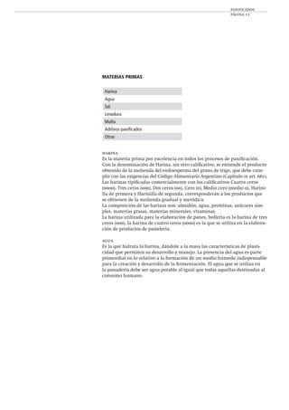 panificados
página 11
MATERIAS PRIMAS
harina
Es la materia prima por excelencia en todos los procesos de paniﬁcación.
Con la denominación de Harina, sin otro caliﬁcativo, se entiende el producto
obtenido de la molienda del endoesperma del grano de trigo, que debe cum-
plir con las exigencias del Código Alimentario Argentino (Capítulo ix art. 661).
Las harinas tipiﬁcadas comercialmente con los caliﬁcativos Cuatro ceros
(0000), Tres ceros (000), Dos ceros (00), Cero (0), Medio cero (medio 0), Harini-
lla de primera y Harinilla de segunda, corresponderán a los productos que
se obtienen de la molienda gradual y metódica.
La composición de las harinas son: almidón, agua, proteínas, azúcares sim-
ples, materias grasas, materias minerales, vitaminas.
La harina utilizada para la elaboración de panes, bollería es la harina de tres
ceros (000), la harina de cuatro ceros (0000) es la que se utiliza en la elabora-
ción de productos de pastelería.
agua
Es la que hidrata la harina, dándole a la masa las características de plasti-
cidad que permiten su desarrollo y manejo. La presencia del agua es parte
primordial en lo relativo a la formación de un medio húmedo indispensable
para la creación y desarrollo de la fermentación. El agua que se utiliza en
la panadería debe ser agua potable al igual que todas aquellas destinadas al
consumo humano.
Harina
Agua
Sal
Levadura
Malta
Aditivos paniﬁcados
Otras
 