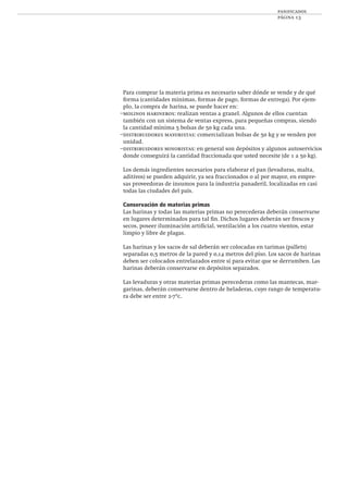 panificados
página 13
Para comprar la materia prima es necesario saber dónde se vende y de qué
forma (cantidades mínimas, formas de pago, formas de entrega). Por ejem-
plo, la compra de harina, se puede hacer en:
–molinos harineros: realizan ventas a granel. Algunos de ellos cuentan
también con un sistema de ventas express, para pequeñas compras, siendo
la cantidad mínima 5 bolsas de 50 kg cada una.
–distribuidores mayoristas: comercializan bolsas de 50 kg y se venden por
unidad.
–distribuidores minoristas: en general son depósitos y algunos autoservicios
donde conseguirá la cantidad fraccionada que usted necesite (de 1 a 50 kg).
Los demás ingredientes necesarios para elaborar el pan (levaduras, malta,
aditivos) se pueden adquirir, ya sea fraccionados o al por mayor, en empre-
sas proveedoras de insumos para la industria panaderil, localizadas en casi
todas las ciudades del país.
Conservación de materias primas
Las harinas y todas las materias primas no perecederas deberán conservarse
en lugares determinados para tal ﬁn. Dichos lugares deberán ser frescos y
secos, poseer iluminación artiﬁcial, ventilación a los cuatro vientos, estar
limpio y libre de plagas.
Las harinas y los sacos de sal deberán ser colocadas en tarimas (pallets)
separadas 0,5 metros de la pared y 0,14 metros del piso. Los sacos de harinas
deben ser colocados entrelazados entre sí para evitar que se derrumben. Las
harinas deberán conservarse en depósitos separados.
Las levaduras y otras materias primas perecederas como las mantecas, mar-
garinas, deberán conservarse dentro de heladeras, cuyo rango de temperatu-
ra debe ser entre 2-7ºc.
 