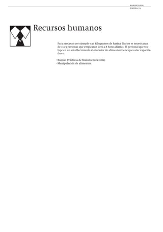 panificados
página 21
Para procesar por ejemplo 130 kilogramos de harina diarios se necesitaran
de 2 a 3 personas que emplearán de 6 a 8 horas diarias. El personal que tra-
baje en un establecimiento elaborador de alimentos tiene que estar capacita-
do en:
–Buenas Prácticas de Manufactura (bpm).
–Manipulación de alimentos.
Recursos humanos
 