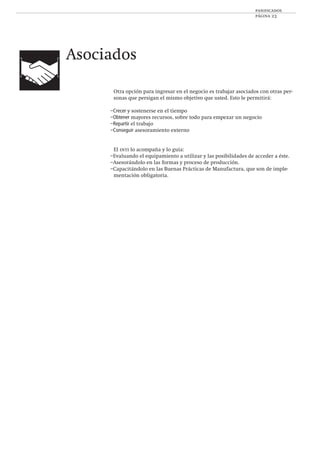 panificados
página 23
Asociados
Otra opción para ingresar en el negocio es trabajar asociados con otras per-
sonas que persigan el mismo objetivo que usted. Esto le permitirá:
–Crecer y sostenerse en el tiempo
–Obtener mayores recursos, sobre todo para empezar un negocio
–Repartir el trabajo
–Conseguir asesoramiento externo
El inti lo acompaña y lo guía:
–Evaluando el equipamiento a utilizar y las posibilidades de acceder a éste.
–Asesorándolo en las formas y proceso de producción.
–Capacitándolo en las Buenas Prácticas de Manufactura, que son de imple-
mentación obligatoria.
 
