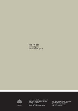 0800-444-4004
www.inti.gov.ar
consultas@inti.gov.ar
Instituto Nacional de Tecnología Industrial
Sede Central: Avenida General Paz 5445
B1650KNA San Martín
Buenos Aires, Argentina
Teléfono (54 11) 4724 6200/300/400
Sede Retiro: Leandro N. Alem 1067 7º piso
C1001AAF Buenos Aires, Argentina
Teléfono (54 11) 4515 5000/01
Fax (54 11) 4313 2130
 