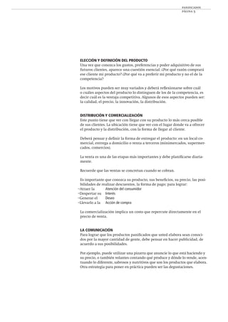 panificados
página 5
ELECCIÓN Y DEFINICIÓN DEL PRODUCTO
Una vez que conozca los gustos, preferencias y poder adquisitivo de sus
futuros clientes, aparece una cuestión esencial: ¿Por qué razón comprará
ese cliente mi producto? ¿Por qué va a preferir mi producto y no el de la
competencia?
Los motivos pueden ser muy variados y deberá reﬂexionarse sobre cuál
o cuáles aspectos del producto lo distinguen de los de la competencia, es
decir cuál es la ventaja competitiva. Algunos de esos aspectos pueden ser:
la calidad, el precio, la innovación, la distribución.
DISTRIBUCIÓN Y COMERCIALIZACIÓN
Este punto tiene que ver con llegar con su producto lo más cerca posible
de sus clientes. La ubicación tiene que ver con el lugar donde va a ofrecer
el producto y la distribución, con la forma de llegar al cliente.
Deberá pensar y deﬁnir la forma de entregar el producto: en un local co-
mercial, entrega a domicilio o venta a terceros (minimercados, supermer-
cados, comercios).
La venta es una de las etapas más importantes y debe planiﬁcarse diaria-
mente.
Recuerde que las ventas se concretan cuando se cobran.
Es importante que conozca su producto, sus beneﬁcios, su precio, las posi-
bilidades de realizar descuentos, la forma de pago; para lograr:
–Atraer la Atención del consumidor
–Despertar su Interés
–Generar el Deseo
–Llevarlo a la Acción de compra
La comercialización implica un costo que repercute directamente en el
precio de venta.
LA COMUNICACIÓN
Para lograr que los productos paniﬁcados que usted elabora sean conoci-
dos por la mayor cantidad de gente, debe pensar en hacer publicidad, de
acuerdo a sus posibilidades.
Por ejemplo, puede utilizar una pizarra que anuncie lo que está haciendo y
su precio, o también volantes contando qué produce y dónde lo vende, acen-
tuando lo diferente, sabrosos y nutritivos que son los productos que elabora.
Otra estrategia para poner en práctica pueden ser las degustaciones.
 