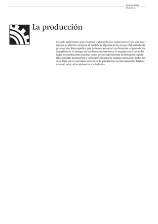 panificados
página 7
La producción
Cuando elaboramos pan estamos trabajando con organismos vivos que reac-
cionan de distinta manera al modiﬁcar algunas de las etapas del método de
producción. Esto signiﬁca que debemos respetar las fórmulas, el peso de los
ingredientes, el tiempo de los distintos procesos y la temperatura tanto del
lugar de producción (cuadra) como de los ingredientes si deseamos regula-
rizar nuestra producción y conseguir un pan de calidad constante, todos los
días. Para eso es necesario contar en la panadería con herramientas básicas
como el reloj, el termómetro y la balanza.
 