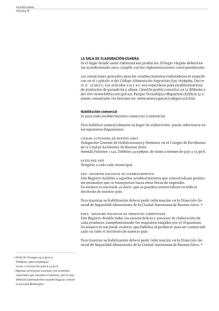 panificados
página 8
•Ortiz de Ocampo 2517 piso 3
Teléfono: 4802-2838/2840
Lunes a viernes de 9:00 a 14:00 h.
* Algunas provincias cuentan con acuerdos
especiales que exceden el alcance, por lo que
deberán informárselo cuando haga la consul-
ta en cada Municipio.
LA SALA DE ELABORACIÓN-CUADRA
Es el lugar donde usted elaborará sus productos. El lugar elegido deberá es-
tar acondicionado para cumplir con las reglamentaciones correspondientes.
Las condiciones generales para los establecimientos elaboradores se especiﬁ-
can en el capítulo ii del Código Alimentario Argentino (Ley 18284/69, Decre-
to n° 2126/71). Los artículos 110 y 111 son especíﬁcos para establecimientos
de productos de panadería y aﬁnes. Usted lo podrá consultar en la Biblioteca
del inti (www-biblio.inti.gov.ar), Parque Tecnológico Miguelete (Ediﬁcio 5) o
puede consultarlo vía Internet en: www.anmat.gov.ar/codigo/caa1.htm
Habilitación comercial
Es para todo establecimiento comercial o industrial.
Para habilitar comercialmente su lugar de elaboración, puede informarse en
los siguientes Organismos:
ciudad autonoma de buenos aires
Delegación General de Habilitaciones y Permisos en el Colegio de Escribanos
de la Ciudad Autónoma de Buenos Aires.
Avenida Patricios 1142, Teléfono 4323-8900, de lunes a viernes de 9:30 a 13:30 h.
resto del país
Dirigirse a cada sede municipal.
rne - registro nacional de establecimiento
Este Registro habilita a aquellos establecimientos que comercializan produc-
tos envasados que se transportan hacia otras bocas de expendio.
Su alcance es nacional, es decir, que se pueden comercializar en todo el
territorio de nuestro país.
Para tramitar su habilitación deberá pedir información en la Dirección Ge-
neral de Seguridad Alimentaria de la Ciudad Autónoma de Buenos Aires. •
rnpa - registro nacional de producto alimenticio
Este Registro detalla todas las características y procesos de elaboración de
cada producto, cumplimentando los requisitos exigidos por el Organismo.
Su alcance es nacional, es decir, que habilita al producto para ser comerciali-
zado en todo el territorio de nuestro país.
Para tramitar su habilitación deberá pedir información en la Dirección Ge-
neral de Seguridad Alimentaria de la Ciudad Autónoma de Buenos Aires. •
 