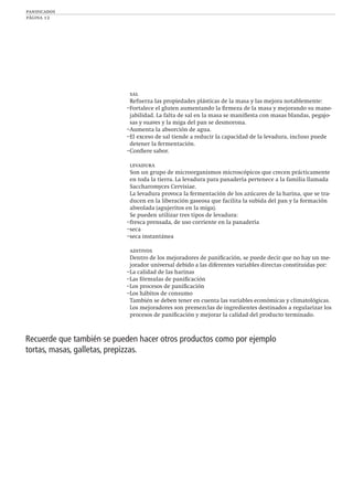 panificados
página 12
sal
Refuerza las propiedades plásticas de la masa y las mejora notablemente:
–Fortalece el gluten aumentando la ﬁrmeza de la masa y mejorando su mane-
jabilidad. La falta de sal en la masa se maniﬁesta con masas blandas, pegajo-
sas y suaves y la miga del pan se desmorona.
–Aumenta la absorción de agua.
–El exceso de sal tiende a reducir la capacidad de la levadura, incluso puede
detener la fermentación.
–Conﬁere sabor.
levadura
Son un grupo de microorganismos microscópicos que crecen prácticamente
en toda la tierra. La levadura para panadería pertenece a la familia llamada
Saccharomyces Cervisiae.
La levadura provoca la fermentación de los azúcares de la harina, que se tra-
ducen en la liberación gaseosa que facilita la subida del pan y la formación
alveolada (agujeritos en la miga).
Se pueden utilizar tres tipos de levadura:
–fresca prensada, de uso corriente en la panadería
–seca
–seca instantánea
aditivos
Dentro de los mejoradores de paniﬁcación, se puede decir que no hay un me-
jorador universal debido a las diferentes variables directas constituidas por:
–La calidad de las harinas
–Las fórmulas de paniﬁcación
–Los procesos de paniﬁcación
–Los hábitos de consumo
También se deben tener en cuenta las variables económicas y climatológicas.
Los mejoradores son premezclas de ingredientes destinados a regularizar los
procesos de paniﬁcación y mejorar la calidad del producto terminado.
Recuerde que también se pueden hacer otros productos como por ejemplo
tortas, masas, galletas, prepizzas.
 