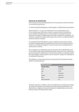 panificados
página 14
PROCESOS DE PRODUCCIÓN
Estos son los procesos identiﬁcados por el inti para que las materias primas
se conviertan en productos.
A continuación desarrollaremos, como ejemplo, la elaboración de pan francés
método directo - de 4/5 h de elaboración para amasadoras lentas
Es un sistema muy tradicional y común; se ponen todos los elementos a
la vez excepto la levadura que se le suele añadir cinco minutos antes de
ﬁnalizar el amasado, indiferentemente del tipo y modelo de amasadora. No
obstante, no todos los profesionales siguen este criterio, ni evidentemente el
mismo método de amasado
Las ventajas del amasado directo es que se requiere menos mano de obra,
se reduce el tiempo general de producción al recortar el tiempo de fermen-
tación y se reducen los márgenes de error al tener menos manipulación y
menos pasos a realizar.
Por el contrario, sus desventajas son que tenemos menos ﬂexibilidad, pues
es más difícil añadir algún ingrediente del que carezca la masa, siendo muy
poca la ayuda para componer las masas directas. Además se producen panes
de sabor insípido, textura áspera y menor volumen, aunque esto depende de
la cantidad de mejorante.
Para elaborar 130 kg de pan diarios se necesitarían de los siguientes ingre-
dientes o materias primas:
Antes de comenzar a trabajar es de suma importancia controlar que el lugar
de trabajo, los equipos y los utensilios así como el personal destinado a la
elaboración, cumplan los requisitos higiénicos indispensables, que son las
Buenas Prácticas de Manufactura (bpm).
FÓRMULA INDICATIVA
MATERIA PRIMA CANTIDAD
Harina 10 kilogramos
Agua 56 litros
Sal 1,500 gramos
Levadura 1,600 gramos
Malta 0,300 gramos
Aditivos paniﬁcados xxxx
 