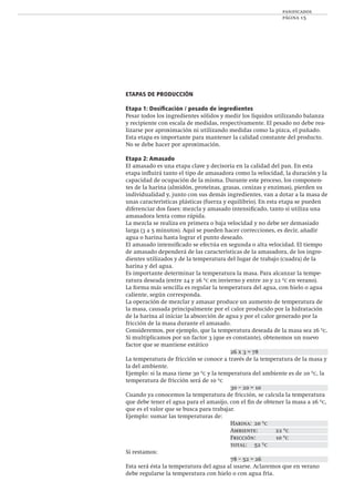 panificados
página 15
ETAPAS DE PRODUCCIÓN
Etapa 1: Dosiﬁcación / pesado de ingredientes
Pesar todos los ingredientes sólidos y medir los líquidos utilizando balanza
y recipiente con escala de medidas, respectivamente. El pesado no debe rea-
lizarse por aproximación ni utilizando medidas como la pizca, el puñado.
Esta etapa es importante para mantener la calidad constante del producto.
No se debe hacer por aproximación.
Etapa 2: Amasado
El amasado es una etapa clave y decisoria en la calidad del pan. En esta
etapa inﬂuirá tanto el tipo de amasadora como la velocidad, la duración y la
capacidad de ocupación de la misma. Durante este proceso, los componen-
tes de la harina (almidón, proteínas, grasas, cenizas y enzimas), pierden su
individualidad y, junto con sus demás ingredientes, van a dotar a la masa de
unas características plásticas (fuerza y equilibrio). En esta etapa se pueden
diferenciar dos fases: mezcla y amasado intensiﬁcado, tanto si utiliza una
amasadora lenta como rápida.
La mezcla se realiza en primera o baja velocidad y no debe ser demasiado
larga (3 a 5 minutos). Aquí se pueden hacer correcciones, es decir, añadir
agua o harina hasta lograr el punto deseado.
El amasado intensiﬁcado se efectúa en segunda o alta velocidad. El tiempo
de amasado dependerá de las características de la amasadora, de los ingre-
dientes utilizados y de la temperatura del lugar de trabajo (cuadra) de la
harina y del agua.
Es importante determinar la temperatura la masa. Para alcanzar la tempe-
ratura deseada (entre 24 y 26 ºc en invierno y entre 20 y 22 ºc en verano).
La forma más sencilla es regular la temperatura del agua, con hielo o agua
caliente, según corresponda.
La operación de mezclar y amasar produce un aumento de temperatura de
la masa, causada principalmente por el calor producido por la hidratación
de la harina al iniciar la absorción de agua y por el calor generado por la
fricción de la masa durante el amasado.
Consideremos, por ejemplo, que la temperatura deseada de la masa sea 26 ºc.
Si multiplicamos por un factor 3 (que es constante), obtenemos un nuevo
factor que se mantiene estático
26 x 3 = 78
La temperatura de fricción se conoce a través de la temperatura de la masa y
la del ambiente.
Ejemplo: si la masa tiene 30 ºc y la temperatura del ambiente es de 20 ºc, la
temperatura de fricción será de 10 ºc
30 – 20 = 10
Cuando ya conocemos la temperatura de fricción, se calcula la temperatura
que debe tener el agua para el amasijo, con el ﬁn de obtener la masa a 26 ºc,
que es el valor que se busca para trabajar.
Ejemplo: sumar las temperaturas de:
Harina: 20 ºc
Ambiente: 22 ºc
Fricción: 10 ºc
total: 52 ºc
Si restamos:
78 – 52 = 26
Esta será ésta la temperatura del agua al usarse. Aclaremos que en verano
debe regularse la temperatura con hielo o con agua fría.
 