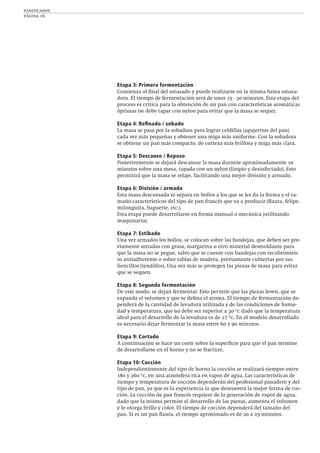 panificados
página 16
Etapa 3: Primera fermentación
Comienza al ﬁnal del amasado y puede realizarse en la misma batea amasa-
dora. El tiempo de fermentación será de unos 15 - 30 minutos. Esta etapa del
proceso es crítica para la obtención de un pan con características aromáticas
óptimas (se debe tapar con nylon para evitar que la masa se seque).
Etapa 4: Reﬁnado / sobado
La masa se pasa por la sobadora para lograr celdillas (agujeritos del pan)
cada vez más pequeñas y obtener una miga más uniforme. Con la sobadora
se obtiene un pan más compacto, de corteza más brillosa y miga más clara.
Etapa 5: Descanso / Reposo
Posteriormente se dejará descansar la masa durante aproximadamente 10
minutos sobre una mesa, tapada con un nylon (limpio y desinfectado). Esto
permitirá que la masa se relaje, facilitando una mejor división y armado.
Etapa 6: División / armado
Esta masa descansada se separa en bollos a los que se les da la forma y el ta-
maño característicos del tipo de pan francés que va a producir (ﬂauta, felipe,
milonguita, baguette, etc.).
Esta etapa puede desarrollarse en forma manual o mecánica (utilizando
maquinaria).
Etapa 7: Estibado
Una vez armados los bollos, se colocan sobre las bandejas, que deben ser pre-
viamente untadas con grasa, margarina u otro material desmoldante para
que la masa no se pegue, salvo que se cuente con bandejas con recubrimien-
to antiadherente o sobre tablas de madera, previamente cubiertas por sus
liencillos (tendillos). Una vez más se protegen las piezas de masa para evitar
que se sequen.
Etapa 8: Segunda fermentación
De este modo, se dejan fermentar. Esto permite que las piezas leven, que se
expanda el volumen y que se deﬁna el aroma. El tiempo de fermentación de-
penderá de la cantidad de levadura utilizada y de las condiciones de hume-
dad y temperatura, que no debe ser superior a 30 ºc dado que la temperatura
ideal para el desarrollo de la levadura es de 27 ºc. En el modelo desarrollado
es necesario dejar fermentar la masa entre 60 y 90 minutos.
Etapa 9: Cortado
A continuación se hace un corte sobre la superﬁcie para que el pan termine
de desarrollarse en el horno y no se fracture.
Etapa 10: Cocción
Independientemente del tipo de horno la cocción se realizará siempre entre
180 y 260 ºc, en una atmósfera rica en vapor de agua. Las características de
tiempo y temperatura de cocción dependerán del profesional panadero y del
tipo de pan, ya que es la experiencia la que demuestra la mejor forma de coc-
ción. La cocción de pan francés requiere de la generación de vapor de agua,
dado que la misma permite el desarrollo de las piezas, aumenta el volumen
y le otorga brillo y color. El tiempo de cocción dependerá del tamaño del
pan. Si es un pan ﬂauta, el tiempo aproximado es de 20 a 25 minutos.
 