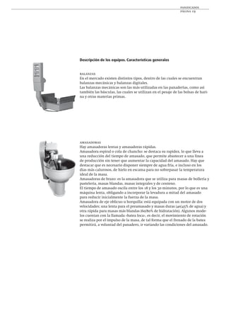 panificados
página 19
Descripción de los equipos. Características generales
balanzas
En el mercado existen distintos tipos, dentro de las cuales se encuentran
balanzas mecánicas y balanzas digitales.
Las balanzas mecánicas son las más utilizadas en las panaderías, como así
también las básculas, las cuales se utilizan en el pesaje de las bolsas de hari-
na y otras materias primas.
amasadoras
Hay amasadoras lentas y amasadoras rápidas.
Amasadora espiral o cola de chancho: se destaca su rapidez, lo que lleva a
una reducción del tiempo de amasado, que permite abastecer a una línea
de producción sin tener que aumentar la capacidad del amasado. Hay que
destacar que es necesario disponer siempre de agua fría, e incluso en los
días más calurosos, de hielo en escama para no sobrepasar la temperatura
ideal de la masa.
Amasadoras de brazo: es la amasadora que se utiliza para masas de bollería y
pastelería, masas blandas, masas integrales y de centeno.
El tiempo de amasado oscila entre los 18 y los 30 minutos, por lo que es una
máquina lenta, obligando a incorporar la levadura a mitad del amasado
para reducir inicialmente la fuerza de la masa.
Amasadora de eje oblicuo u horquilla: está equipada con un motor de dos
velocidades; una lenta para el preamasado y masas duras (40/45% de agua) y
otra rápida para masas más blandas (60/80% de hidratación). Algunos mode-
los cuentan con la llamada «batea loca», es decir, el movimiento de rotación
se realiza por el impulso de la masa, de tal forma que el frenado de la batea
permitirá, a voluntad del panadero, ir variando las condiciones del amasado.
 