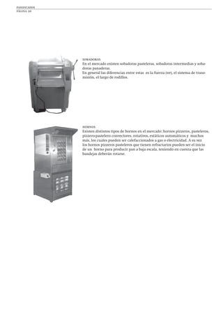 panificados
página 20
sobadoras
En el mercado existen sobadoras pasteleras, sobadoras intermedias y soba-
doras panaderas.
En general las diferencias entre estas es la fuerza (hp), el sistema de trans-
misión, el largo de rodillos.
hornos
Existen distintos tipos de hornos en el mercado: hornos pizzeros, pasteleros,
pizzero-pastelero convectores, rotativos, estáticos automáticos y muchos
más, los cuales pueden ser calefaccionados a gas o electricidad. A su vez
los hornos pizzeros pasteleros que tienen refractarios pueden ser el inicio
de un horno para producir pan a baja escala, teniendo en cuenta que las
bandejas deberán rotarse.
 