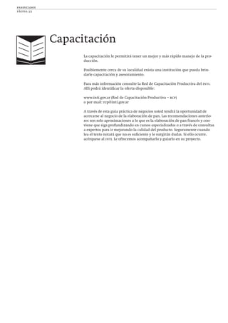 panificados
página 22
La capacitación le permitirá tener un mejor y más rápido manejo de la pro-
ducción.
Posiblemente cerca de su localidad exista una institución que pueda brin-
darle capacitación y asesoramiento.
Para más información consulte la Red de Capacitación Productiva del inti.
Allí podrá identiﬁcar la oferta disponible:
www.inti.gov.ar (Red de Capacitación Productiva – rcp)
o por mail: rcp@inti.gov.ar
A través de esta guía práctica de negocios usted tendrá la oportunidad de
acercarse al negocio de la elaboración de pan. Las recomendaciones anterio-
res son solo aproximaciones a lo que es la elaboración de pan francés y con-
viene que siga profundizando en cursos especializados o a través de consultas
a expertos para ir mejorando la calidad del producto. Seguramente cuando
lea el texto notará que no es suﬁciente y le surgirán dudas. Si ello ocurre,
acérquese al inti. Le ofrecemos acompañarlo y guiarlo en su proyecto.
Capacitación
 