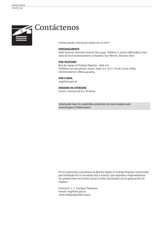 panificados
página 24
Contáctenos
¿Cómo puede vincularse usted con el inti?
PERSONALMENTE
Sede Central: Avenida General Paz 5445 - Ediﬁcio 5, (entre Albarellos y Ave-
nida de los Constituyentes), b1650kna San Martín, Buenos Aires
POR TELÉFONO
Red de Apoyo al Trabajo Popular – Red atp
Teléfono: (011)424-6200 / 6300 / 6400 int. 6127 / 6128 / 6129 / 6783
Gratuitamente: 0800-444-4004
POR E-MAIL
ong@inti.gov.ar
HORARIO DE ATENCIÓN
Lunes a viernes de 8 a 16 horas.
Usted puede bajar los cuadernillos productivos de nuestra página web:
www.inti.gov.ar (Publicaciones)
El inti participa y promueve la Red de Apoyo al Trabajo Popular constituida
por entidades de la sociedad civil y estatal, que impulsen emprendimien-
tos productivos en la base social y estén vinculados con la generación de
empleo.
Contacto: a. g. Enrique Palmeyro
e-mail: ong@inti.gov.ar
www.trabajopopular.org.ar
 