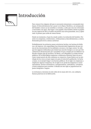 panificados
página 3
Introducción
Para conocer los orígenes del pan es necesario remontarse a un pasado muy
lejano. El descubrimiento fue casual: en la Época Neolítica, un antepasado
del hombre conoce ya las semillas y cereales, y sabe que una vez triturados
y mezclados con agua, dan lugar a una papilla. Este hombre olvida la papilla
en una especie de olla y al volver encuentra una torta granulada, seca y aplas-
tada: el primer pan acaba de tomar forma.
Desde ese momento, el pan ha estado unido a la evolución del hombre. Pre-
sente en conquistas, revoluciones, civilizaciones y descubrimientos, es decir,
formando parte de la cultura universal.
Probablemente los primeros panes estuvieron hechos con harinas de bello-
tas o de hayucos. Los arqueólogos han desenterrado fragmentos de pan áci-
mo en las excavaciones de los poblados cercanos a los lagos suizos. Se sabe
que los egipcios elaboraban pan desde hace mucho tiempo y se cree que des-
cubrieron la fermentación por casualidad. El pan comido por los Hebreos no
llevaba ningún tipo de levadura. En Roma, en la República ya había hornos
públicos. En la Edad Media empiezan a elaborarse distintos tipos de pan y
como consecuencia de ello comienza su comercio; el pan blanco era un pri-
vilegio de los ricos y el pan negro era para el resto de la población. Se hacía
a mano, en el propio hogar o en hornos públicos. En el siglo xix empiezan a
emplearse algunas máquinas. En el siglo xx la ayuda de máquinas es total:
amasadoras, hornos automáticos, transportadoras, enfriadoras, cortadoras
y hasta máquinas para envolver. A ﬁnales de este siglo se popularizan los
panes integrales o negros.
Lo invitamos a iniciarse en este rubro de la mano del inti, con calidad y
buenas prácticas en la fabricación.
 