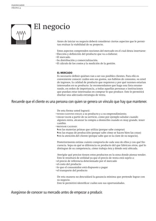 panificados
página 4
Antes de iniciar su negocio deberá considerar ciertos aspectos que le permi-
tan evaluar la viabilidad de su proyecto.
Estos aspectos comprenden nociones del mercado en el cual desea insertarse:
–Elección y deﬁnición del producto que va a elaborar.
–El mercado.
–Su distribución y comercialización.
–El cálculo de los costos y la medición de la gestión.
EL MERCADO
Es necesario deﬁnir quiénes van a ser sus posibles clientes. Para ello es
conveniente conocer cuáles son sus gustos, sus hábitos de consumo, su nivel
de ingresos, la calidad de producto que requieren y por qué razones estarían
interesados en su producto. Le recomendamos que haga una lista enume-
rando, en orden de importancia, a todas aquellas personas e instituciones
que puedan estar interesadas en comprar lo que produce. Esto le permitirá
diseñar una adecuada estrategia de venta.
De esta forma usted logrará:
–tener clientes ﬁeles a su producto y a su emprendimiento.
–crear valor a partir de su servicio, como por ejemplo saludar cuando
alguien entra, alcanzar la compra a domicilio cuando es muy grande, tener
cambio.
–brindar calidad:
en las materias primas que utiliza (porque sabe comprar)
en las etapas de producción (porque sabe cómo se hacen bien las cosas)
en la atención del cliente (porque sabe que es la clave de su negocio).
Posteriormente estime cuánto compraría de cada uno de ellos y con qué fre-
cuencia. Sepa en qué se diferencia su producto del que fabrican otros, qué lo
distingue de su competencia, cómo trabaja ésta y dónde está ubicada.
Averigüe qué precios tienen estos productos en la zona donde piensa vender.
Esto le resultará de utilidad ya que el precio de venta está sujeto a:
–el precio de referencia determinado por el mercado
–el costo del producto
–lo que el consumidor está dispuesto a pagar
–el transporte del producto
De esta manera no descuidará la ganancia mínima que pretende lograr con
su negocio.
Esto le permitirá identiﬁcar cuáles son sus oportunidades.
El negocio
Recuerde que el cliente es una persona con quien se genera un vínculo que hay que mantener.
Asegúrese de conocer su mercado antes de empezar a producir.
 