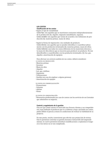 panificados
página 6
LOS COSTOS
Clasiﬁcación de los costos
–Según el tipo de variabilidad
Costos ﬁjos: son aquellos que se mantienen constantes independientemente
de la producción (Ej: alquiler, impuesto inmobiliario, seguros).
Costos variables: son aquellos que varían de acuerdo a los volúmenes de pro-
ducción (Ej: materias primas, mano de obra).
–Según la forma de imputación a las unidades de producto
Costos directos: son aquellos que se pueden identiﬁcar o cuantiﬁcar plena-
mente con los productos terminados (Ej: materias primas, mano de obra).
Costos indirectos: son todos los costos diferentes de los materiales directos y
la mano de obra directa que se incurren para producir un producto. No son
identiﬁcables o cuantiﬁcables con los productos terminados. (Ej: luz, gas,
alquiler, amortización de equipos).
Para efectuar un correcto análisis de sus costos, deberá considerar:
1) costos de producción
–Materias primas
–Insumos
–Mano de obra
–Alquiler
–Luz, gas, teléfono
–Impuestos
–Tributaciones
–Sueldos (en caso de emplear a alguna persona)
–Amortización de equipos
2) costos de comercialización
–Promociones
–Volantes
–Aﬁches
–Fletes
3) costos de administración
–Honorarios profesionales (en caso de contar con los servicios de un Contador
que administre su negocio).
Control y seguimiento de la gestión
Una vez que usted conozca el mercado (sus futuros clientes y sus competido-
res), haya deﬁnido el producto que va a elaborar y haya calculado sus costos,
podrá deﬁnir el precio y estará en condiciones de evaluar la viabilidad de su
proyecto.
En este punto, resulta conveniente que efectúe una proyección de ventas.
Esto le permitirá controlar su gestión durante el desarrollo del emprendi-
miento, lo cual le permitirá introducir modiﬁcaciones o replantear el nego-
cio si las metas no se van cumpliendo.
 