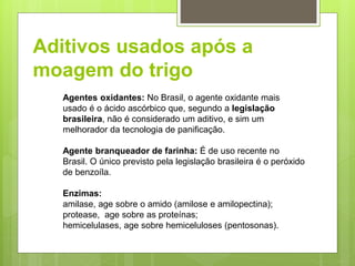 Aditivos usados após a
moagem do trigo
Agentes oxidantes: No Brasil, o agente oxidante mais
usado é o ácido ascórbico que, segundo a legislação
brasileira, não é considerado um aditivo, e sim um
melhorador da tecnologia de paniﬁcação.
Agente branqueador de farinha: É de uso recente no
Brasil. O único previsto pela legislação brasileira é o peróxido
de benzoíla.
Enzimas:
amilase, age sobre o amido (amilose e amilopectina);
protease, age sobre as proteínas;
hemicelulases, age sobre hemiceluloses (pentosonas).
 