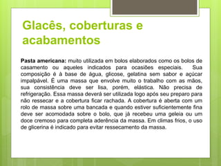 Glacês, coberturas e
acabamentos
Pasta americana: muito utilizada em bolos elaborados como os bolos de
casamento ou aqueles indicados para ocasiões especiais. Sua
composição é à base de água, glicose, gelatina sem sabor e açúcar
impalpável. É uma massa que envolve muito o trabalho com as mãos,
sua consistência deve ser lisa, porém, elástica. Não precisa de
refrigeração. Essa massa deverá ser utilizada logo após seu preparo para
não ressecar e a cobertura ﬁcar rachada. A cobertura é aberta com um
rolo de massa sobre uma bancada e quando estiver suﬁcientemente ﬁna
deve ser acomodada sobre o bolo, que já recebeu uma geleia ou um
doce cremoso para completa aderência da massa. Em climas frios, o uso
de glicerina é indicado para evitar ressecamento da massa.
 