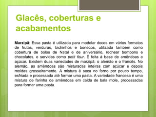 Glacês, coberturas e
acabamentos
Marzipã: Essa pasta é utilizada para modelar doces em vários formatos
de frutas, verduras, bichinhos e bonecos, utilizada também como
cobertura de bolos de Natal e de aniversário, rechear bombons e
chocolates, e servidas como petit four. É feita à base de amêndoas e
açúcar. Existem duas variedades de marzipã: o alemão e o francês. No
alemão, as amêndoas são misturadas inteiras com açúcar e depois
moídas grosseiramente. A mistura é seca no forno por pouco tempo,
esfriada e processada até formar uma pasta. A variedade francesa é uma
mistura de farinha de amêndoas em calda de bala mole, processadas
para formar uma pasta.
 