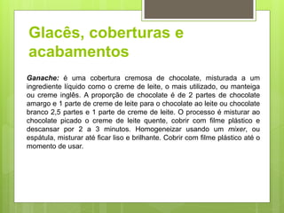 Glacês, coberturas e
acabamentos
Ganache: é uma cobertura cremosa de chocolate, misturada a um
ingrediente líquido como o creme de leite, o mais utilizado, ou manteiga
ou creme inglês. A proporção de chocolate é de 2 partes de chocolate
amargo e 1 parte de creme de leite para o chocolate ao leite ou chocolate
branco 2,5 partes e 1 parte de creme de leite. O processo é misturar ao
chocolate picado o creme de leite quente, cobrir com ﬁlme plástico e
descansar por 2 a 3 minutos. Homogeneizar usando um mixer, ou
espátula, misturar até ﬁcar liso e brilhante. Cobrir com ﬁlme plástico até o
momento de usar.
 