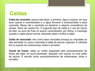 Caldas
Calda de caramelo: possui dois tipos: a primeira, água e açúcar, em que
esse açúcar é caramelizado e a água fervente é acrescentada a esse
caramelo. Mexer até o caramelo se dissolver e adquirir consistência de
xarope. Deve ser usado frio. O segundo tipo de calda é o uso de creme
de leite, ou suco de fruta no açúcar caramelizado, por último, a manteiga
quando a calda estiver pronta, deixando sabor e brilho à calda.
Calda de chocolate: tem como base chocolate amargo ou chocolate ao
leite derretido ou cacau misturado à calda de açúcar e glicose. É utilizada
fria ou quente em sobremesas, bolos e sorvetes.
Coulis de frutas: calda ou molho preparado pelo processamento de
frutas até obter um purê peneirado, adoçado com açúcar ou uma calda
de açúcar. É servido como acompanhamento de sobremesas, bolos e
sorvetes.
 