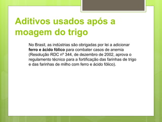 Aditivos usados após a
moagem do trigo
No Brasil, as indústrias são obrigadas por lei a adicionar
ferro e ácido fólico para combater casos de anemia
(Resolução RDC nº 344, de dezembro de 2002, aprova o
regulamento técnico para a fortiﬁcação das farinhas de trigo
e das farinhas de milho com ferro e ácido fólico).
 